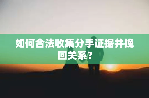如何合法收集分手证据并挽回关系？