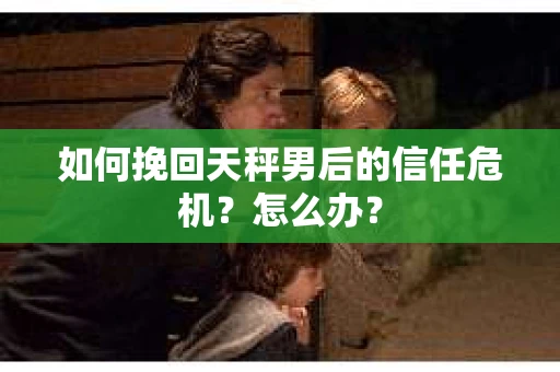如何挽回天秤男后的信任危机？怎么办？
