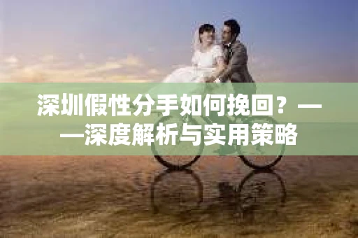 深圳假性分手如何挽回？——深度解析与实用策略