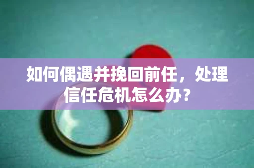 如何偶遇并挽回前任，处理信任危机怎么办？