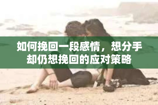 如何挽回一段感情，想分手却仍想挽回的应对策略