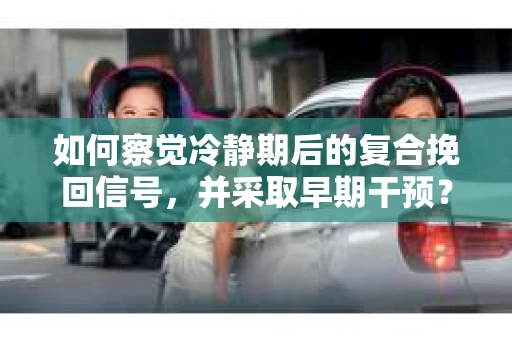 如何察觉冷静期后的复合挽回信号，并采取早期干预？