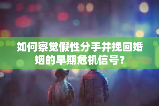 如何察觉假性分手并挽回婚姻的早期危机信号？