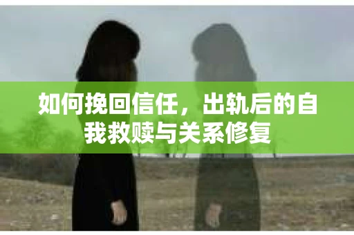 如何挽回信任，出轨后的自我救赎与关系修复