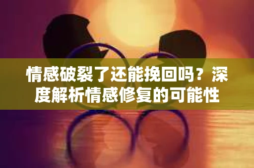 情感破裂了还能挽回吗？深度解析情感修复的可能性