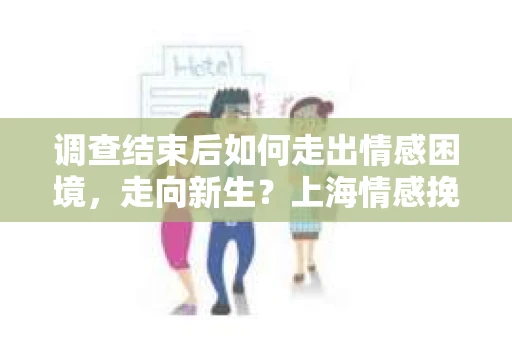 调查结束后如何走出情感困境，走向新生？上海情感挽回婚姻公司给出的专业建议