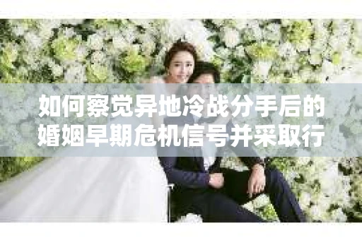 如何察觉异地冷战分手后的婚姻早期危机信号并采取行动？