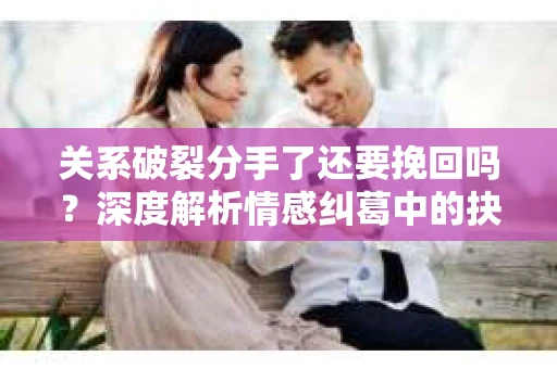 关系破裂分手了还要挽回吗？深度解析情感纠葛中的抉择