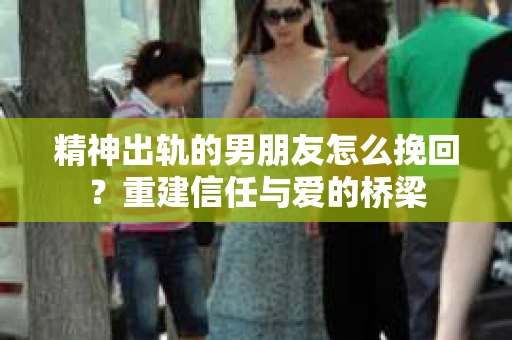 精神出轨的男朋友怎么挽回？重建信任与爱的桥梁