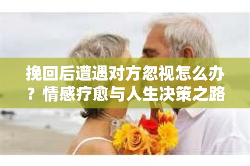 挽回后遭遇对方忽视怎么办？情感疗愈与人生决策之路