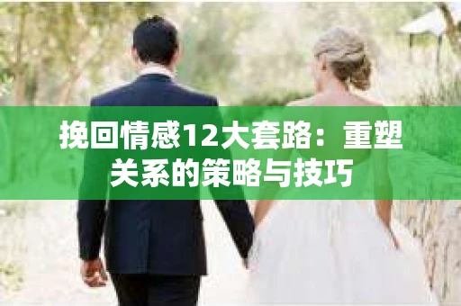 挽回情感12大套路：重塑关系的策略与技巧