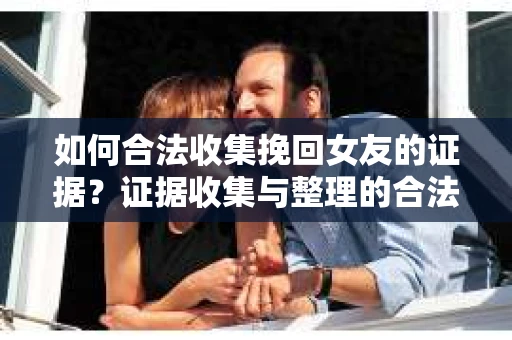 如何合法收集挽回女友的证据？证据收集与整理的合法策略怎么办？
