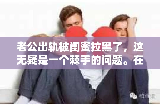 老公出轨被闺蜜拉黑了，这无疑是一个棘手的问题。在这个问题上，我想要和大家分享一下我的看法和经历，希望能给大家带来一些启示。
