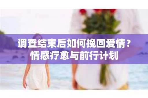 调查结束后如何挽回爱情？情感疗愈与前行计划
