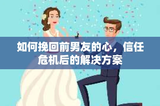 如何挽回前男友的心，信任危机后的解决方案