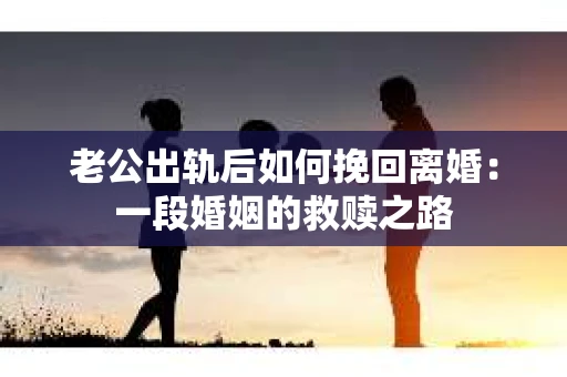 老公出轨后如何挽回离婚：一段婚姻的救赎之路