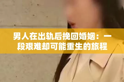 男人在出轨后挽回婚姻：一段艰难却可能重生的旅程