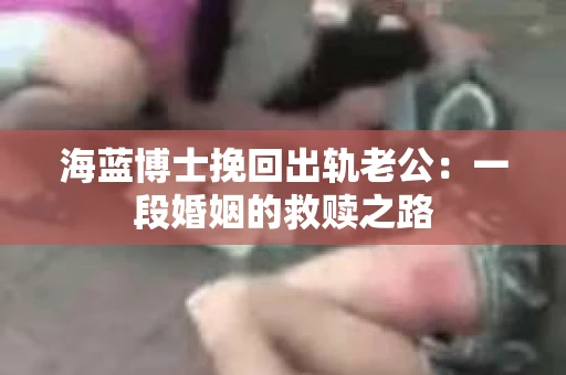 海蓝博士挽回出轨老公：一段婚姻的救赎之路