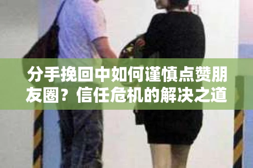 分手挽回中如何谨慎点赞朋友圈？信任危机的解决之道