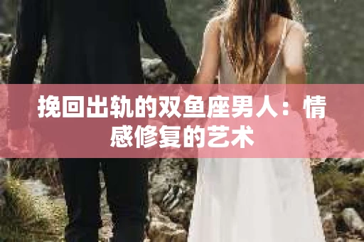 挽回出轨的双鱼座男人：情感修复的艺术