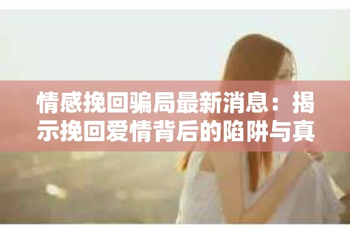 情感挽回骗局最新消息：揭示挽回爱情背后的陷阱与真相