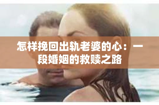 怎样挽回出轨老婆的心：一段婚姻的救赎之路