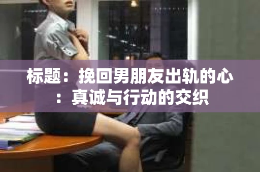 标题:挽回男朋友出轨的心:真诚与行动的交织 标题:挽回男朋友出轨的心:真诚与行动的交织