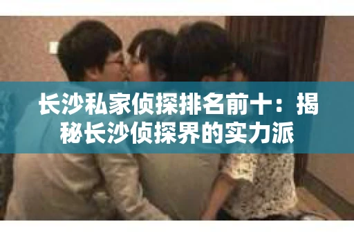长沙私家侦探排名前十：揭秘长沙侦探界的实力派