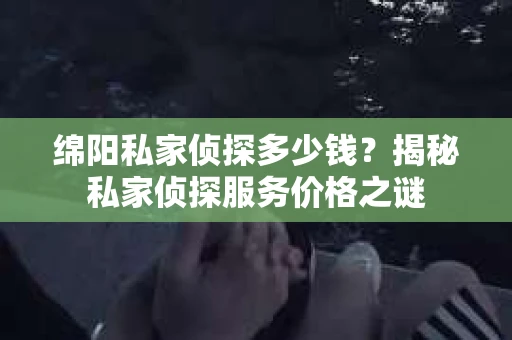 绵阳私家侦探多少钱？揭秘私家侦探服务价格之谜