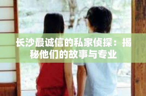 长沙最诚信的私家侦探：揭秘他们的故事与专业