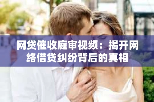 网贷催收庭审视频：揭开网络借贷纠纷背后的真相