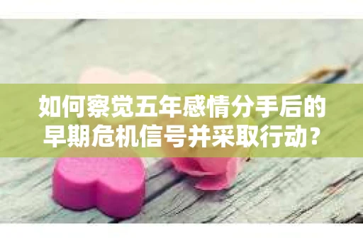 如何察觉五年感情分手后的早期危机信号并采取行动? 如何察觉五年感情分手后的早期危机信号并采取行动?