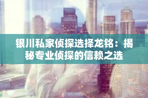 银川私家侦探选择龙铭：揭秘专业侦探的信赖之选