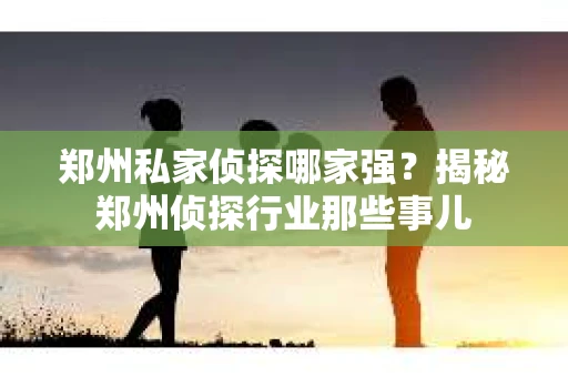 郑州私家侦探哪家强？揭秘郑州侦探行业那些事儿