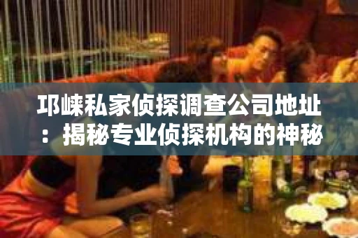 邛崃私家侦探调查公司地址：揭秘专业侦探机构的神秘面纱