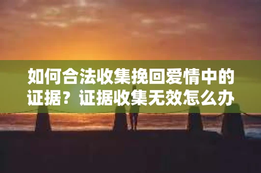 如何合法收集挽回爱情中的证据？证据收集无效怎么办？