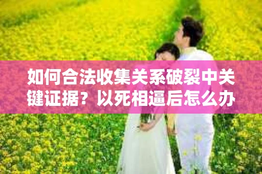 如何合法收集关系破裂中关键证据？以死相逼后怎么办？