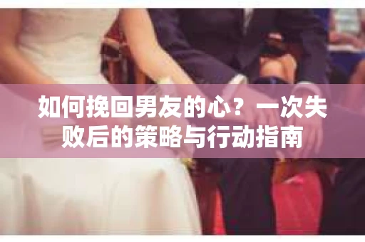 如何挽回男友的心？一次失败后的策略与行动指南