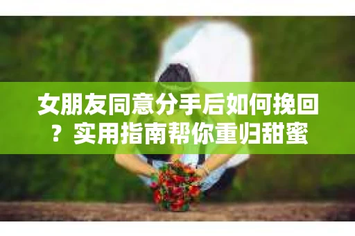 女朋友同意分手后如何挽回？实用指南帮你重归甜蜜