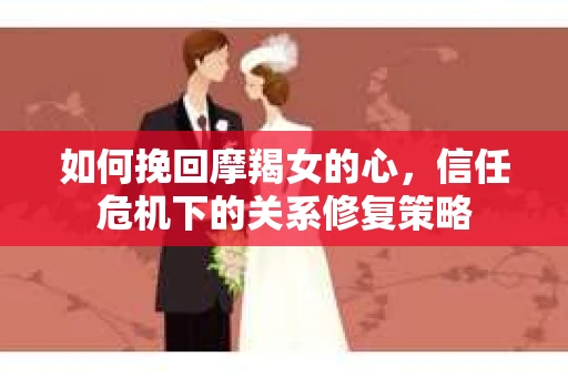 如何挽回摩羯女的心，信任危机下的关系修复策略