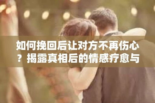 如何挽回后让对方不再伤心？揭露真相后的情感疗愈与前行计划