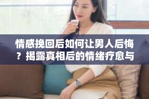 情感挽回后如何让男人后悔？揭露真相后的情绪疗愈与人生决策
