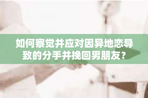 如何察觉并应对因异地恋导致的分手并挽回男朋友？