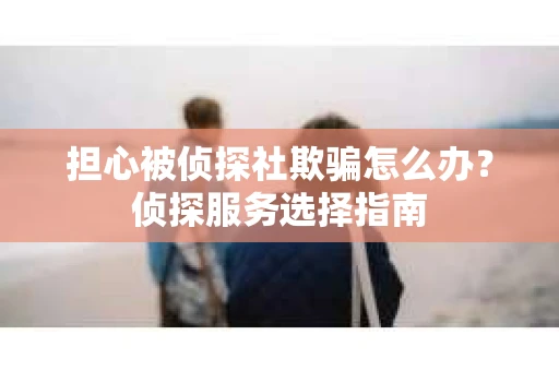 担心被侦探社欺骗怎么办？侦探服务选择指南