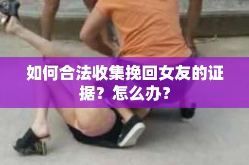 如何合法收集挽回女友的证据？怎么办？