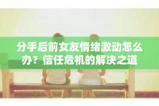 分手后前女友情绪激动怎么办？信任危机的解决之道
