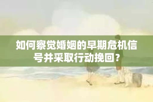 如何察觉婚姻的早期危机信号并采取行动挽回？