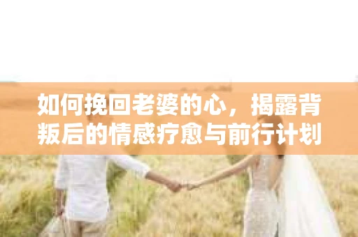 如何挽回老婆的心，揭露背叛后的情感疗愈与前行计划