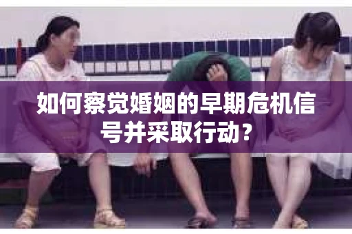 如何察觉婚姻的早期危机信号并采取行动？