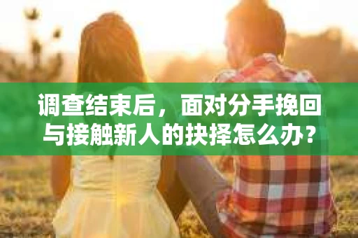 调查结束后，面对分手挽回与接触新人的抉择怎么办？